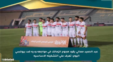 عبد الحميد معالي يقود هجوم الزمالك في مواجهة ودية ضد بروكسي اليوم: تعرف على التشكيلة الأساسية